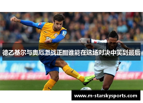 德乙基尔与奥厄激战正酣谁能在这场对决中笑到最后